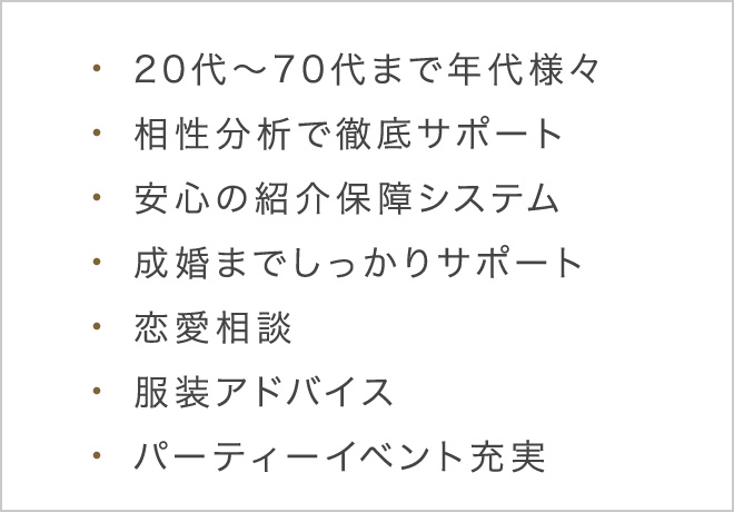 20代〜70代まで年代様々/相性分析で徹底サポート/安心の紹介保証システム/成婚までしっかりサポート/恋愛相談/服装アドバイス/パーティーイベント充実