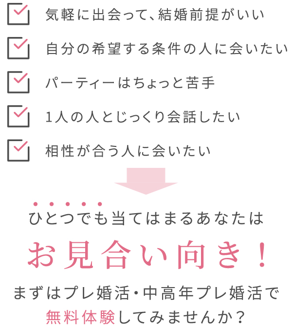 気軽に出会って、結婚前提がいい・自分の希望する条件の人に会いたい・パーティーはちょっと苦手・1人の人とじっくり会話したい・相性が合う人に会いたい→ひとつでも当てはまるあなたはお見合い向き！まずはプレ婚活・中高年プレ婚活で無料体験してみませんか？